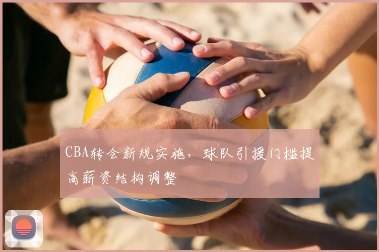 CBA转会新规实施,球队引援门槛提高薪资结构调整