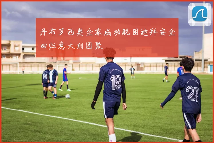 丹布罗西奥全家成功脱困迪拜安全回归意大利团聚