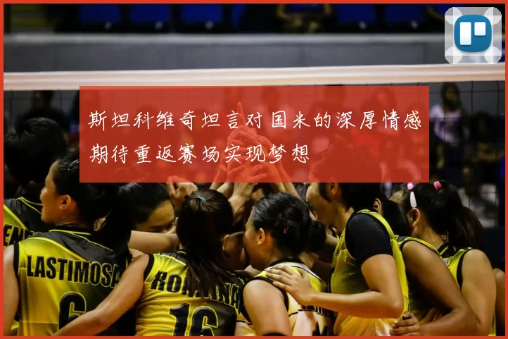 斯坦科维奇坦言对国米的深厚情感期待重返赛场实现梦想