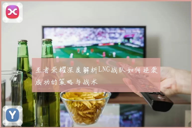 王者荣耀深度解析LNG战队如何逆袭成功的策略与战术