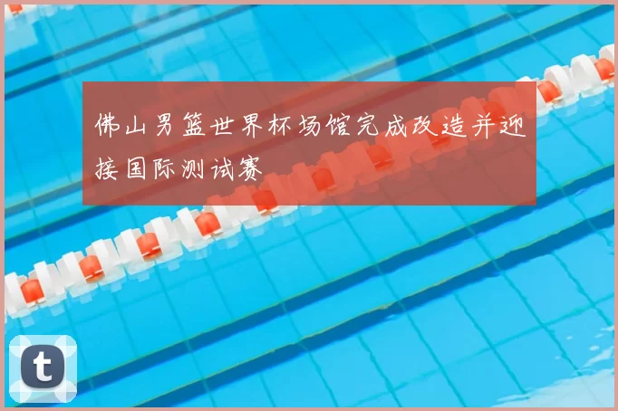 佛山男篮世界杯场馆完成改造并迎接国际测试赛