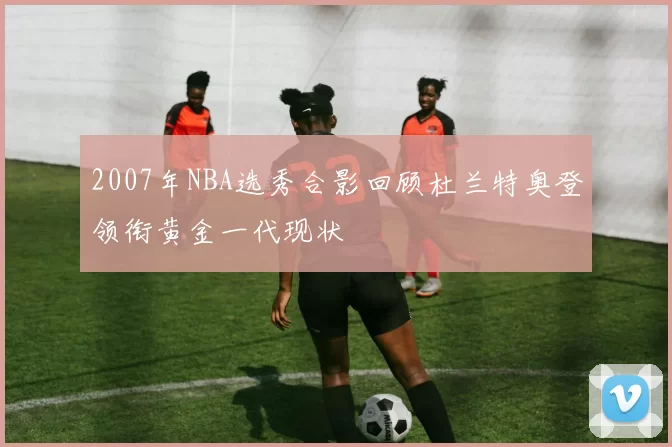 2007年NBA选秀合影回顾杜兰特奥登领衔黄金一代现状
