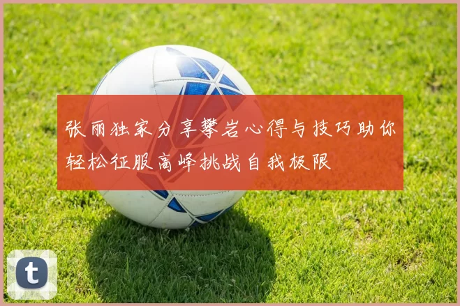 张丽独家分享攀岩心得与技巧助你轻松征服高峰挑战自我极限