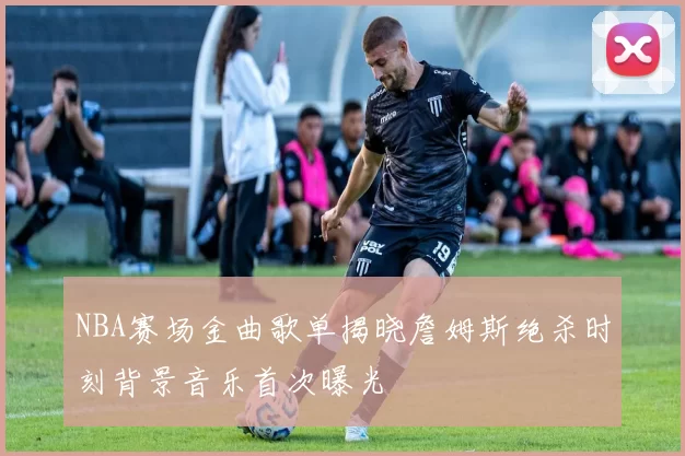 NBA赛场金曲歌单揭晓詹姆斯绝杀时刻背景音乐首次曝光