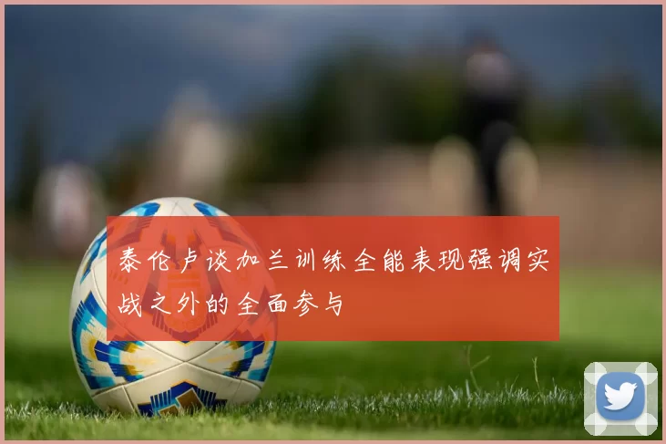 泰伦卢谈加兰训练全能表现强调实战之外的全面参与