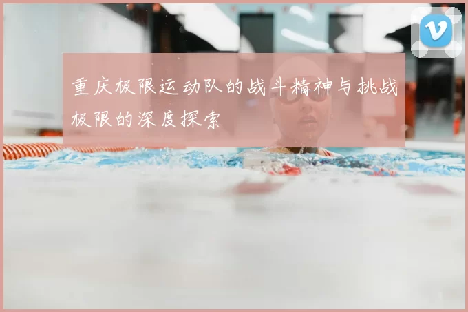 重庆极限运动队的战斗精神与挑战极限的深度探索