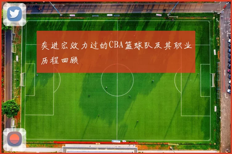 矣进宏效力过的CBA篮球队及其职业历程回顾