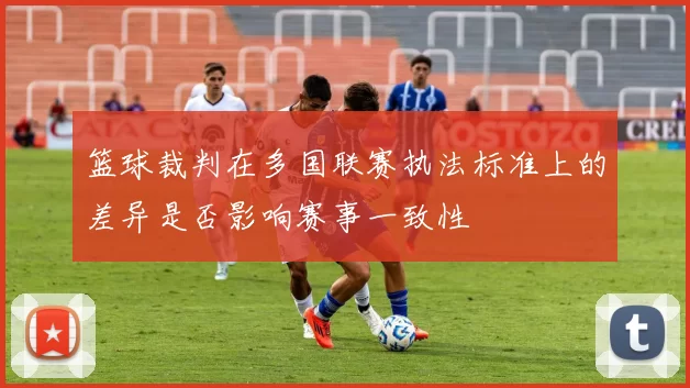 篮球裁判在多国联赛执法标准上的差异是否影响赛事一致性
