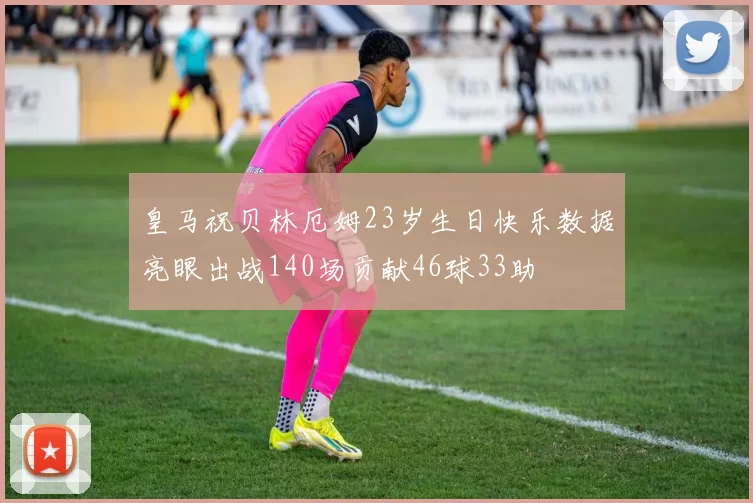 皇马祝贝林厄姆23岁生日快乐数据亮眼出战140场贡献46球33助