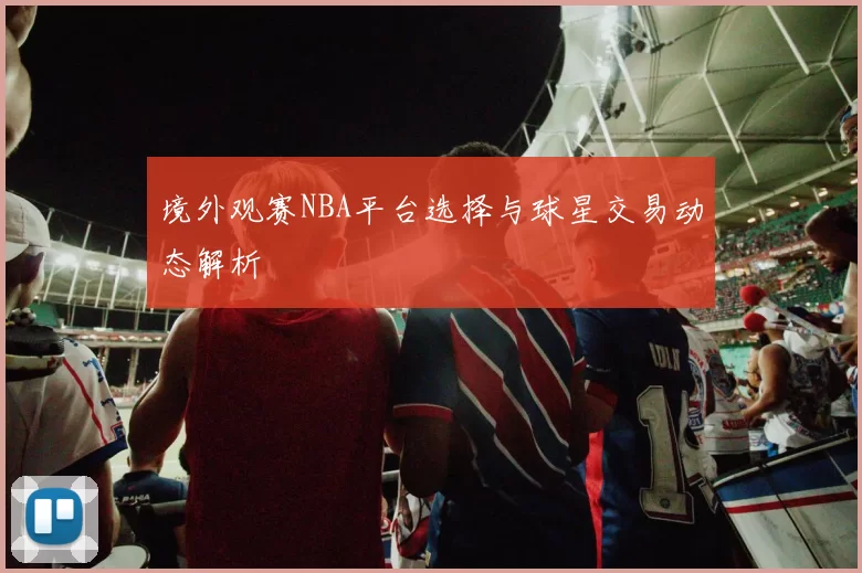 境外观赛NBA平台选择与球星交易动态解析