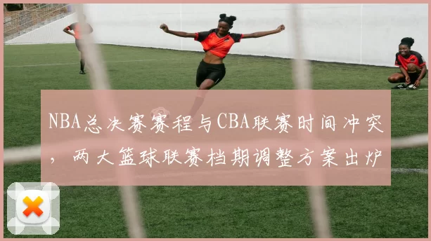 NBA总决赛赛程与CBA联赛时间冲突,两大篮球联赛档期调整方案出炉