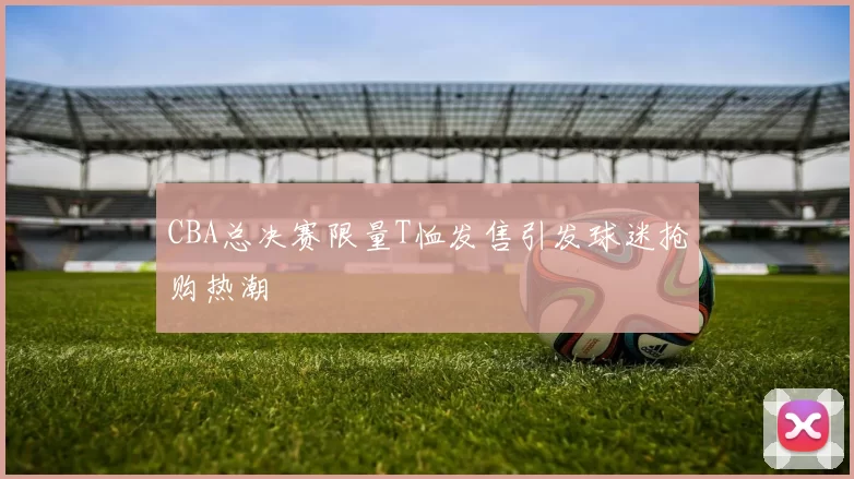 CBA总决赛限量T恤发售引发球迷抢购热潮