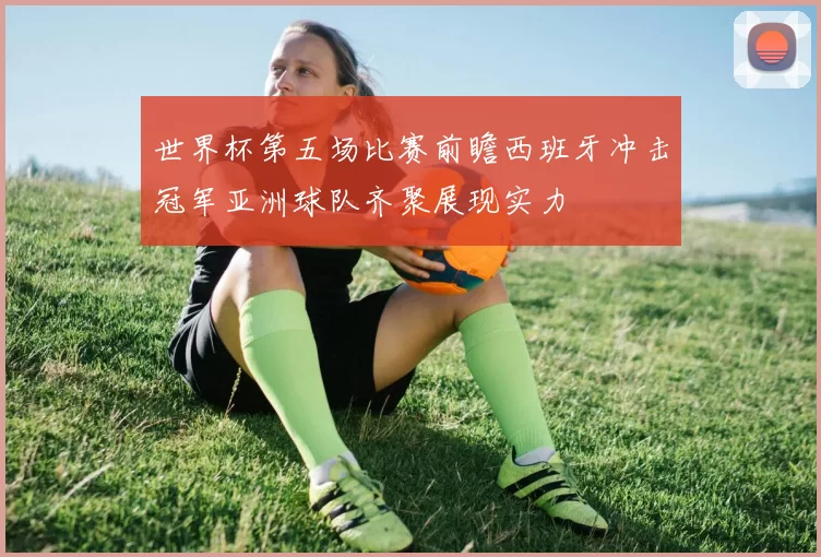 世界杯第五场比赛前瞻西班牙冲击冠军亚洲球队齐聚展现实力