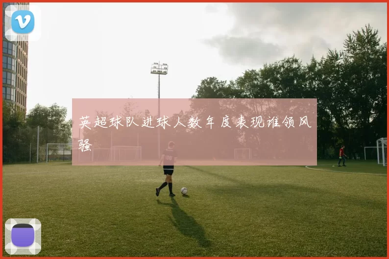 英超球队进球人数年度表现谁领风骚