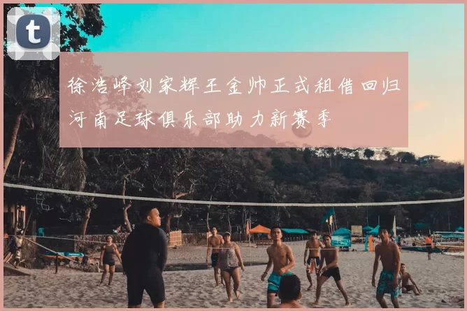 徐浩峰刘家辉王金帅正式租借回归河南足球俱乐部助力新赛季