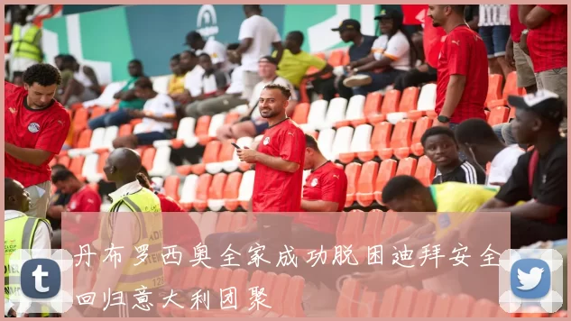 丹布罗西奥全家成功脱困迪拜安全回归意大利团聚