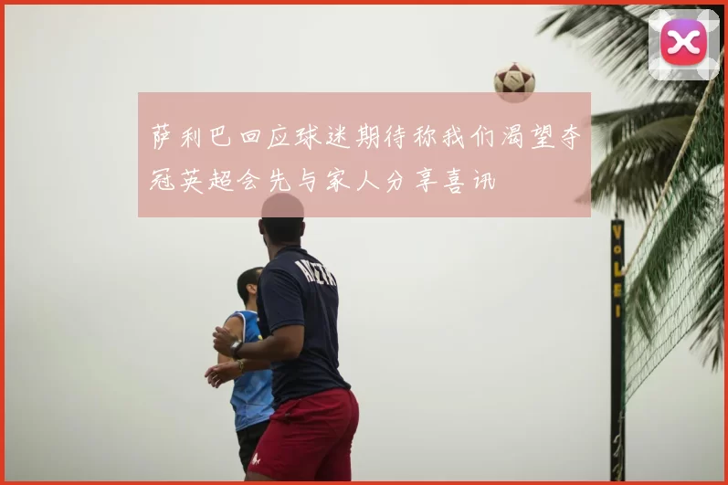 萨利巴回应球迷期待称我们渴望夺冠英超会先与家人分享喜讯