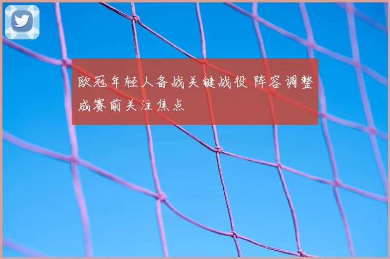 欧冠年轻人备战关键战役 阵容调整成赛前关注焦点