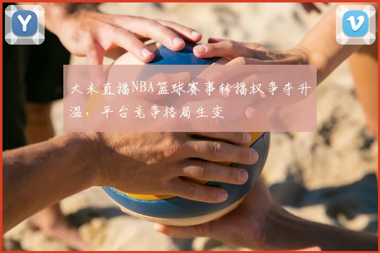 大米直播NBA篮球赛事转播权争夺升温,平台竞争格局生变