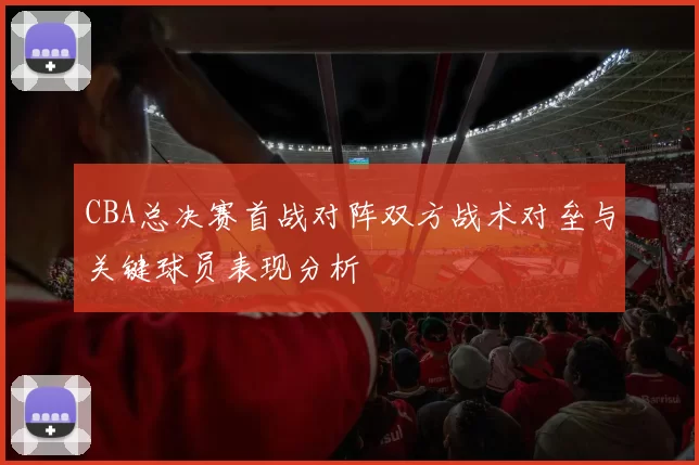 CBA总决赛首战对阵双方战术对垒与关键球员表现分析