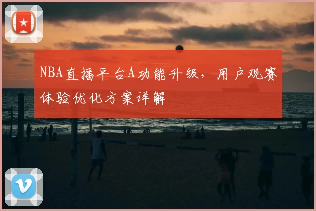 NBA直播平台A功能升级，用户观赛体验优化方案详解