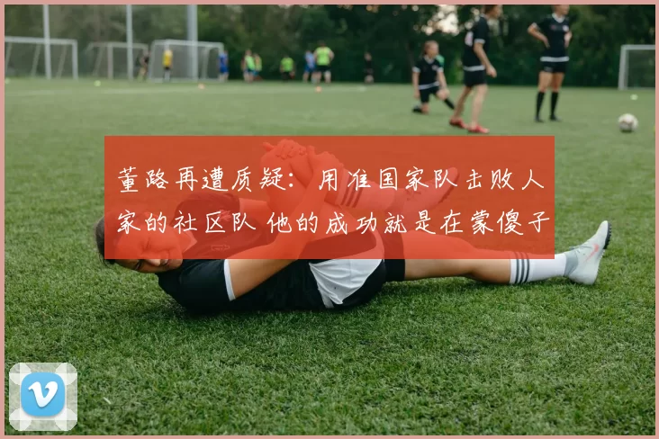 董路再遭质疑：用准国家队击败人家的社区队 他的成功就是在蒙傻子