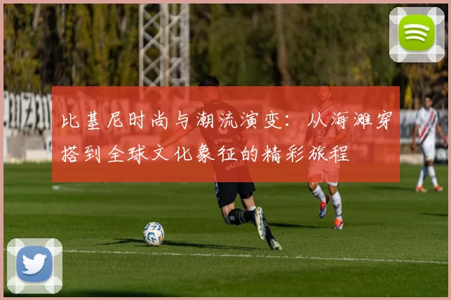 比基尼时尚与潮流演变：从海滩穿搭到全球文化象征的精彩旅程