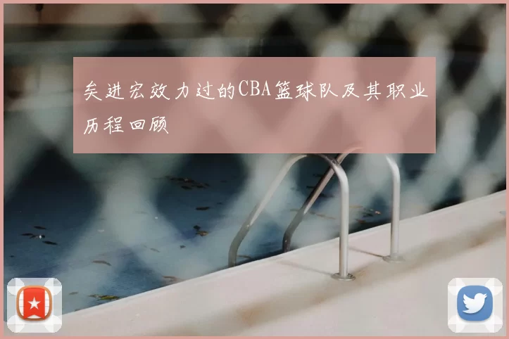 矣进宏效力过的CBA篮球队及其职业历程回顾
