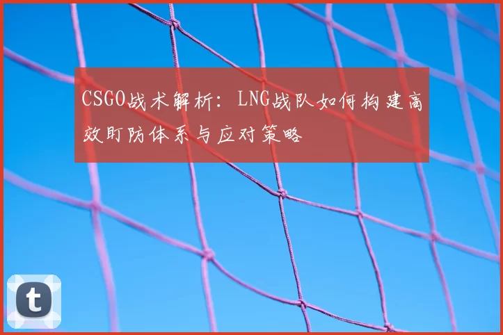 CSGO战术解析:LNG战队如何构建高效盯防体系与应对策略