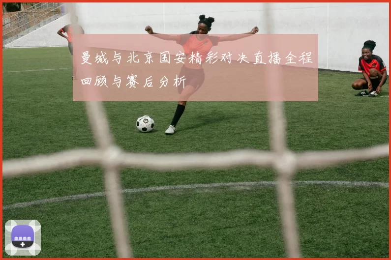 曼城与北京国安精彩对决直播全程回顾与赛后分析