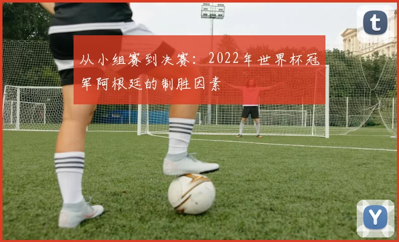 从小组赛到决赛：2022年世界杯冠军阿根廷的制胜因素
