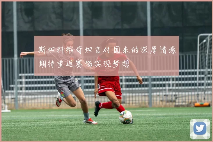 斯坦科维奇坦言对国米的深厚情感期待重返赛场实现梦想