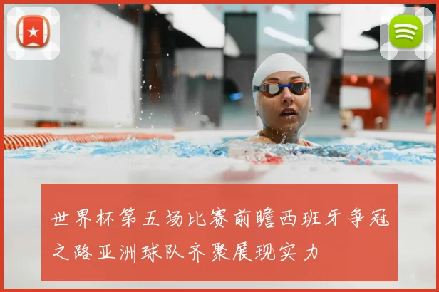 世界杯第五场比赛前瞻西班牙争冠之路亚洲球队齐聚展现实力