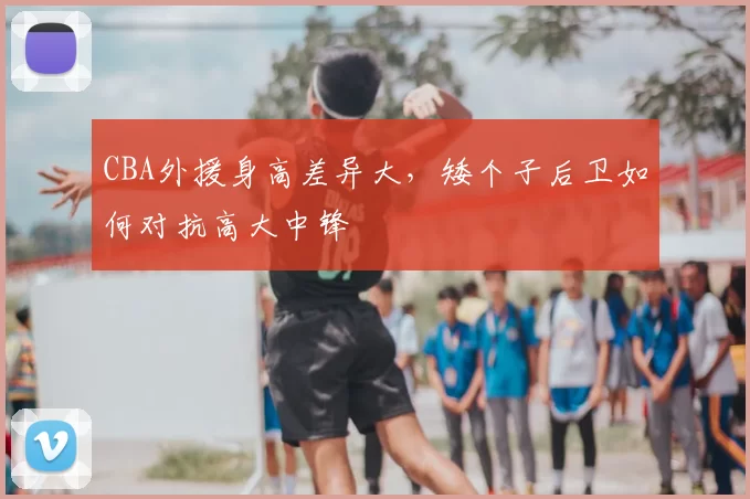 CBA外援身高差异大，矮个子后卫如何对抗高大中锋
