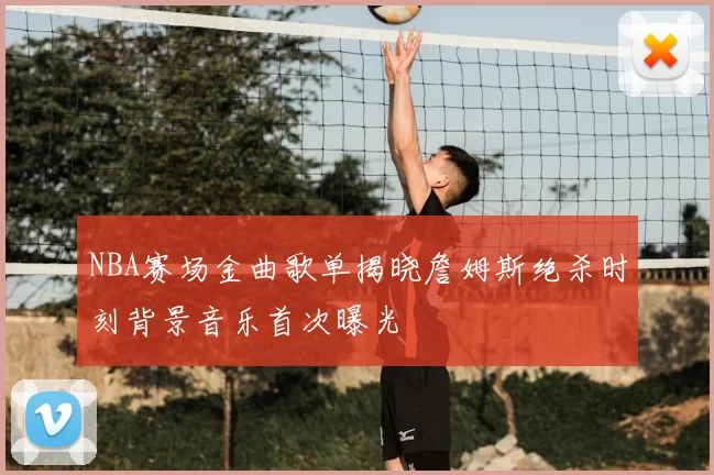 NBA赛场金曲歌单揭晓詹姆斯绝杀时刻背景音乐首次曝光