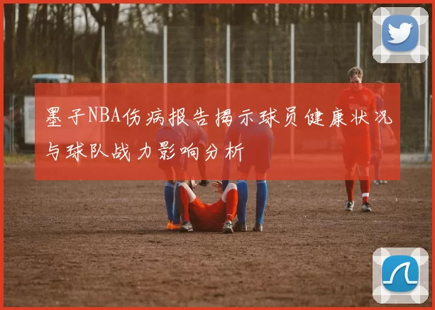 墨子NBA伤病报告揭示球员健康状况与球队战力影响分析