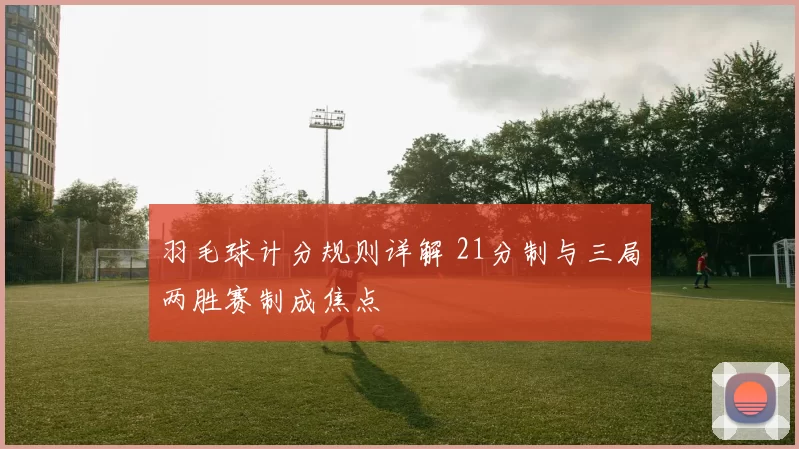 羽毛球计分规则详解 21分制与三局两胜赛制成焦点