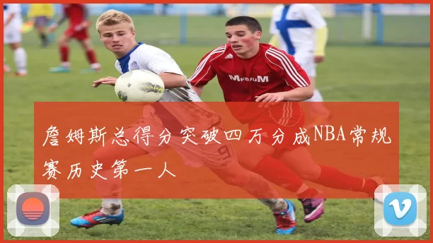 詹姆斯总得分突破四万分成NBA常规赛历史第一人