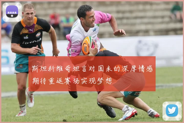 斯坦科维奇坦言对国米的深厚情感期待重返赛场实现梦想