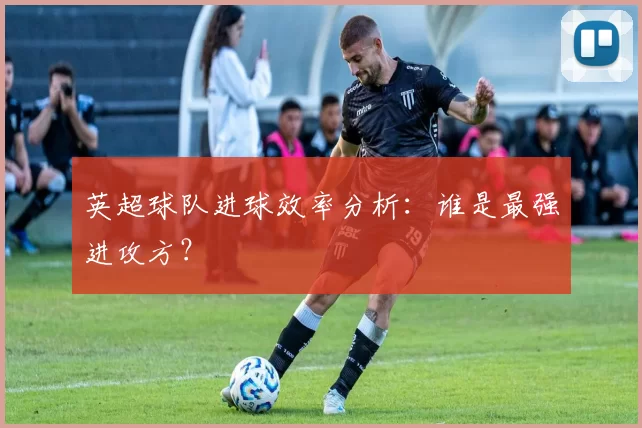 英超球队进球效率分析：谁是最强进攻方？