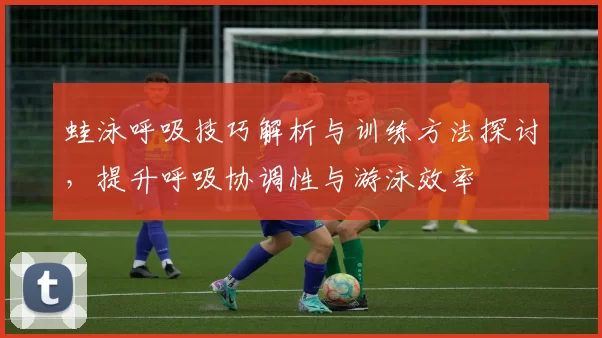 蛙泳呼吸技巧解析与训练方法探讨，提升呼吸协调性与游泳效率