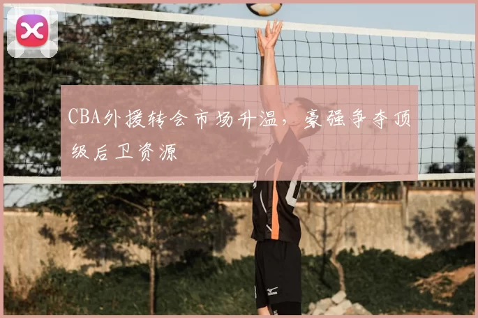 CBA外援转会市场升温，豪强争夺顶级后卫资源