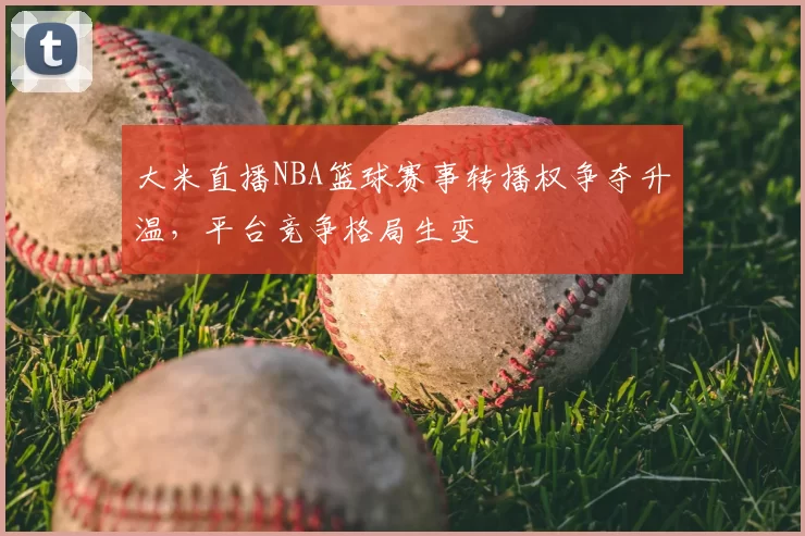 大米直播NBA篮球赛事转播权争夺升温，平台竞争格局生变