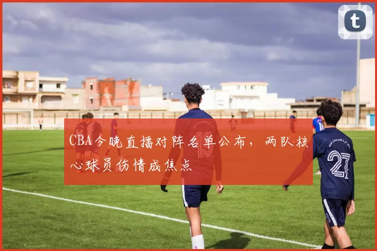 CBA今晚直播对阵名单公布，两队核心球员伤情成焦点