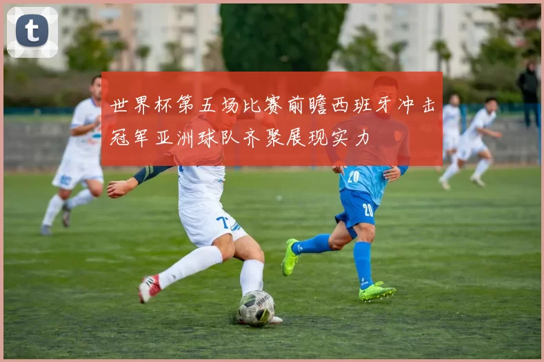 世界杯第五场比赛前瞻西班牙冲击冠军亚洲球队齐聚展现实力