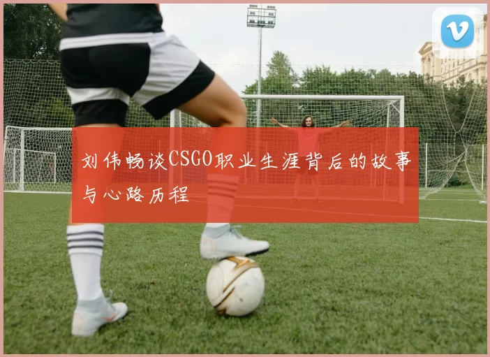 刘伟畅谈CSGO职业生涯背后的故事与心路历程