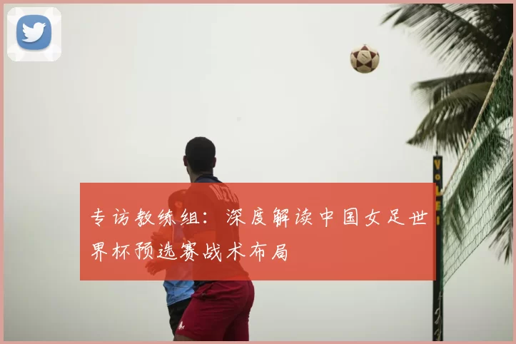 专访教练组:深度解读中国女足世界杯预选赛战术布局