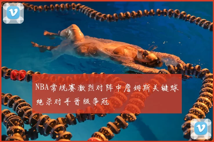 NBA常规赛激烈对阵中詹姆斯关键球绝杀对手晋级争冠