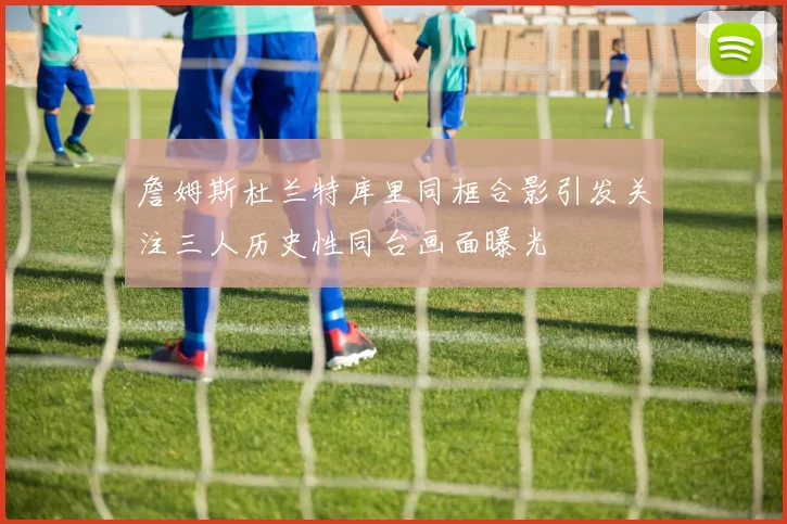 詹姆斯杜兰特库里同框合影引发关注三人历史性同台画面曝光