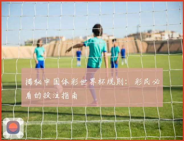 揭秘中国体彩世界杯规则:彩民必看的投注指南